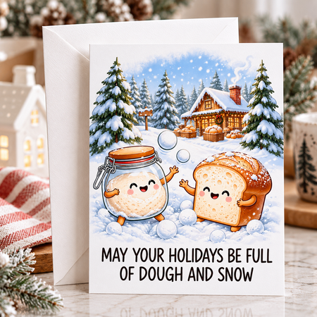 May your holidays be full of two very important things: dough and snow.&nbsp; Featuring an adorable sourdough starter and loaf of bread having a snowball fight, this playful Christmas card was made for bakers, bread lovers, and anyone who would happily spend the holidays with flour on the counter and something fermenting in the kitchen.

Sweet, funny, and just the right amount of sourdough-obsessed, “May Your Holidays Be Full of Dough and Snow” makes a fun Christmas or winter greeting for your favourite hom